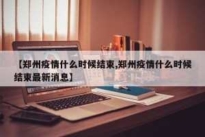 【郑州疫情什么时候结束,郑州疫情什么时候结束最新消息】