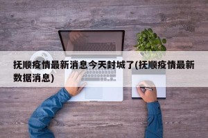 抚顺疫情最新消息今天封城了(抚顺疫情最新数据消息)