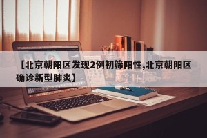 【北京朝阳区发现2例初筛阳性,北京朝阳区确诊新型肺炎】
