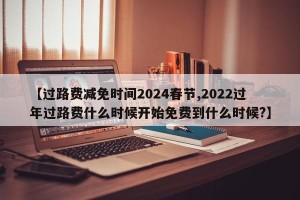 【过路费减免时间2024春节,2022过年过路费什么时候开始免费到什么时候?】