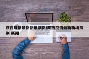 陕西疫情最新新增病例/陕西疫情最新新增病例 新闻
