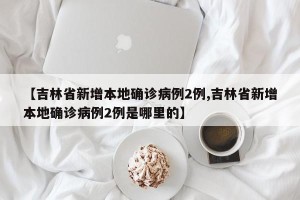 【吉林省新增本地确诊病例2例,吉林省新增本地确诊病例2例是哪里的】