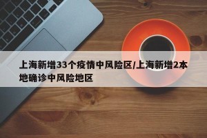 上海新增33个疫情中风险区/上海新增2本地确诊中风险地区