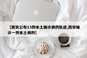【西安公布13例本土确诊病例轨迹,西安确诊一例本土病例】