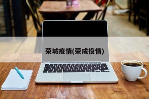 荣城疫情(荣成役情)