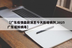 【广东疫情最新消息今天新增病例,2025广东诺如病毒】