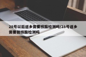 28号以后返乡需要核酸检测吗/28号返乡需要做核酸检测吗