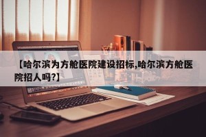 【哈尔滨为方舱医院建设招标,哈尔滨方舱医院招人吗?】