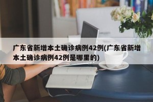广东省新增本土确诊病例42例(广东省新增本土确诊病例42例是哪里的)