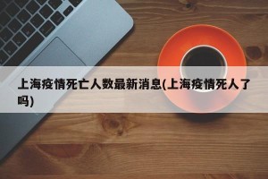上海疫情死亡人数最新消息(上海疫情死人了吗)