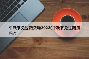 中秋节免过路费吗2022(中秋节免过路费吗?)