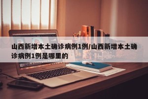 山西新增本土确诊病例1例/山西新增本土确诊病例1例是哪里的