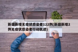 新疆新增无症状感染者122例(新疆新增2例无症状感染者行动轨迹)
