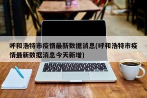 呼和浩特市疫情最新数据消息(呼和浩特市疫情最新数据消息今天新增)