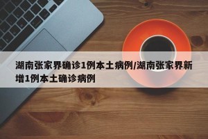 湖南张家界确诊1例本土病例/湖南张家界新增1例本土确诊病例
