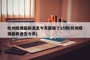 杭州疫情最新消息今天新增了15例(杭州疫情最新通告今天)