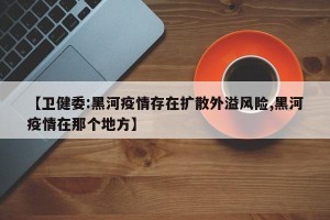 【卫健委:黑河疫情存在扩散外溢风险,黑河疫情在那个地方】