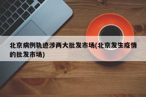 北京病例轨迹涉两大批发市场(北京发生疫情的批发市场)