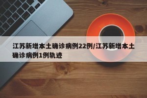 江苏新增本土确诊病例22例/江苏新增本土确诊病例1例轨迹