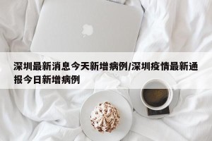 深圳最新消息今天新增病例/深圳疫情最新通报今日新增病例