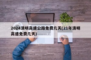2024清明高速公路免费几天(21年清明高速免费几天)