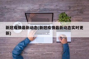 新冠疫情最新动态(新冠疫情最新动态实时更新)