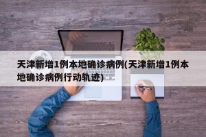 天津新增1例本地确诊病例(天津新增1例本地确诊病例行动轨迹)