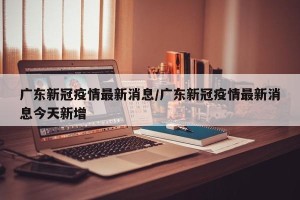 广东新冠疫情最新消息/广东新冠疫情最新消息今天新增