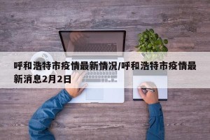 呼和浩特市疫情最新情况/呼和浩特市疫情最新消息2月2日