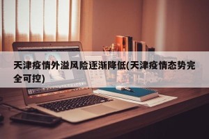 天津疫情外溢风险逐渐降低(天津疫情态势完全可控)