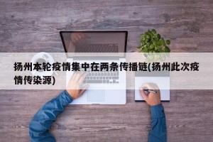扬州本轮疫情集中在两条传播链(扬州此次疫情传染源)