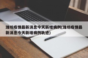 潍坊疫情最新消息今天新增病例(潍坊疫情最新消息今天新增病例轨迹)