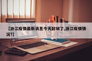 【浙江疫情最新消息今天封城了,浙江疫情情况?】