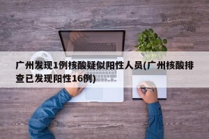 广州发现1例核酸疑似阳性人员(广州核酸排查已发现阳性16例)