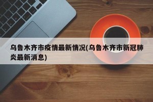 乌鲁木齐市疫情最新情况(乌鲁木齐市新冠肺炎最新消息)