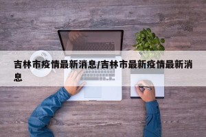 吉林市疫情最新消息/吉林市最新疫情最新消息