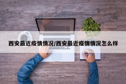 西安最近疫情情况/西安最近疫情情况怎么样