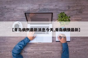 【青岛病例最新消息今天,青岛病情最新】