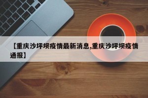 【重庆沙坪坝疫情最新消息,重庆沙坪坝疫情通报】