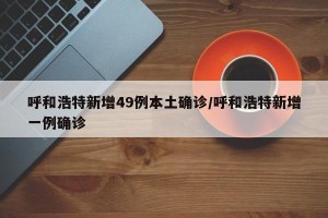 呼和浩特新增49例本土确诊/呼和浩特新增一例确诊