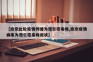 【南京此轮疫情传播为德尔塔毒株,南京疫情病毒为德尔塔毒株症状】