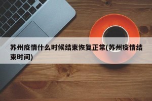 苏州疫情什么时候结束恢复正常(苏州疫情结束时间)