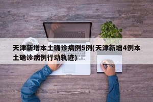 天津新增本土确诊病例5例(天津新增4例本土确诊病例行动轨迹)