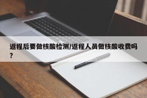 返程后要做核酸检测/返程人员做核酸收费吗?