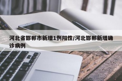 河北省邯郸市新增1例阳性/河北邯郸新增确诊病例