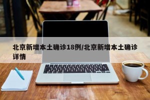 北京新增本土确诊18例/北京新增本土确诊详情