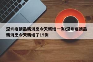 深圳疫情最新消息今天新增一例/深圳疫情最新消息今天新增了15例