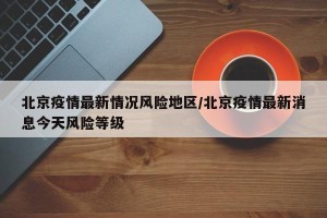北京疫情最新情况风险地区/北京疫情最新消息今天风险等级