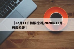 【12月11日核酸检测,2020年12月核酸检测】