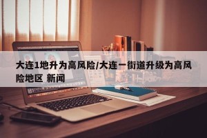 大连1地升为高风险/大连一街道升级为高风险地区 新闻
